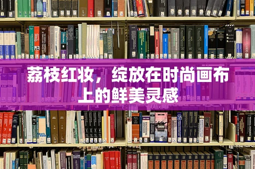 荔枝红妆，绽放在时尚画布上的鲜美灵感