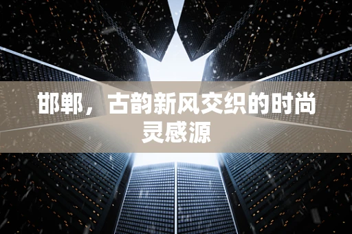 邯郸，古韵新风交织的时尚灵感源