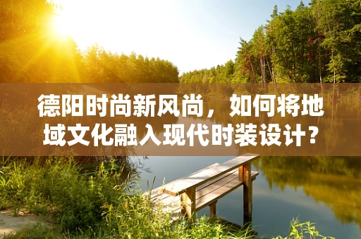 德阳时尚新风尚，如何将地域文化融入现代时装设计？
