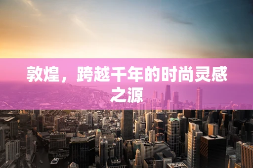 敦煌，跨越千年的时尚灵感之源