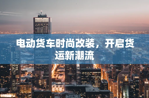 电动货车时尚改装，开启货运新潮流
