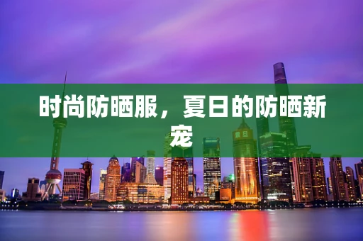 时尚防晒服，夏日的防晒新宠