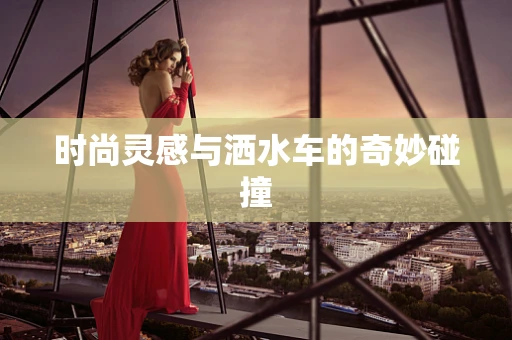 时尚灵感与洒水车的奇妙碰撞