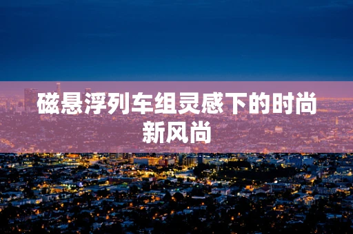 磁悬浮列车组灵感下的时尚新风尚