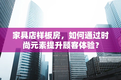 家具店样板房，如何通过时尚元素提升顾客体验？