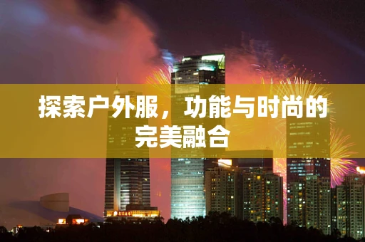 探索户外服，功能与时尚的完美融合