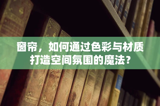 窗帘，如何通过色彩与材质打造空间氛围的魔法？