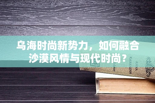 乌海时尚新势力，如何融合沙漠风情与现代时尚？